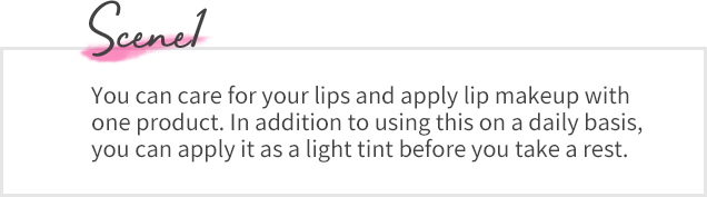 Scene01 You can care for your lips and apply lip makeup with one product. In addition to using this on a daily basis, you can apply it as a light tint before you take a rest.
