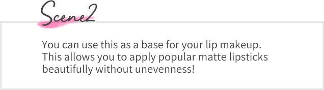 Scene02 You can use this as a base for your lip makeup. This allows you to apply popular matte lipsticks beautifully without unevenness!