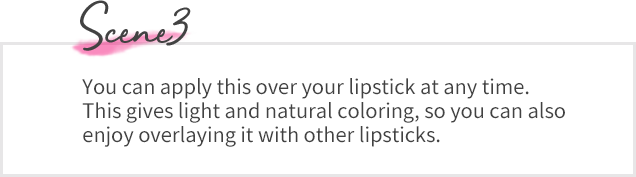 Scene03 You can apply this over your lipstick at any time. This gives light and natural coloring, so you can also enjoy overlaying it with other lipsticks. 