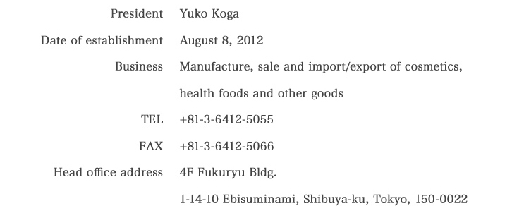 Company President Yuko Koga　Established August 8, 2012　Business The manufacturing, sale, import　and export of cosmetics and health foods.　Tel 03-6412-5055　Fax 03-6412-5066　Headquarters 4F Fukuryu Build.1-14-10, Ebis-Minami Shibuya-ku Tokyo 150-0022　+81-3-6412-5055/+81-3-6412-5066