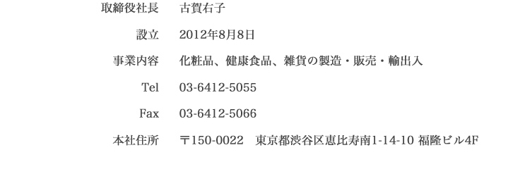 取締役社長 古賀右子　設立 2012年8月8日　事業内容 化粧品、健康食品、雑貨の製造・販売・輸出入　Tel 03-6412-5055　Fax 03-6412-5066　本社住所 150-0022 東京都渋谷区恵比寿南1-14-10 福隆ビル4F